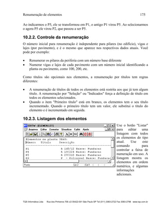 Renumeração de elementos 175
TQS Informática Ltda Rua dos Pinheiros 706 c/2 05422-001 São Paulo SP Tel (011) 3083-2722 Fax 3083-2798 www.tqs.com.br
Ao indicarmos o P5, ele se transformou em P1, o antigo P1 virou P5. Ao selecionarmos
o agora P5 ele virou P2, que passou a ser P5.
10.2.2. Controle da renumeração
O número inicial para renumeração é independente para pilares (no edifício), vigas e
lajes (por pavimento), e é o mesmo que aparece nos respectivos dados atuais. Você
pode por exemplo:
 Renumerar os pilares da periferia com um número base diferente
 Numerar vigas e lajes de cada pavimento com um número inicial identificando a
planta ou pavimento, como 100, 200, etc.
Como títulos são opcionais nos elementos, a renumeração por títulos tem regras
diferentes:
 A renumeração de títulos de todos os elementos está restrita aos que já tem algum
título. A renumeração por "Seleção" ou "Indicados" força a definição de título em
todos os elementos selecionados.
 Quando o item "Primeiro título" está em branco, os elementos tem o seu título
incrementado. Quando o primeiro título tem um valor, ele substitui o título do
elemento e é incrementado em seguida.
10.2.3. Listagem dos elementos
Use o botão "Listar"
para editar uma
listagem com todos
os elementos do tipo
atual. Use este
comando para
controlar a faixa de
numeração em uso. A
listagem mostra os
elementos em ordem
numérica, e algumas
informações
adicionais.
 