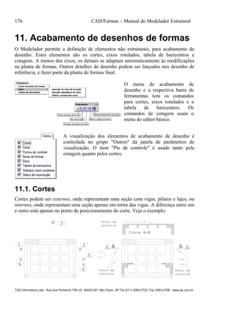 176 CAD/Formas – Manual do Modelador Estrutural
TQS Informática Ltda Rua dos Pinheiros 706 c/2 05422-001 São Paulo SP Tel (011) 3083-2722 Fax 3083-2798 www.qs.com.br
11. Acabamento de desenhos de formas
O Modelador permite a definição de elementos não estruturais, para acabamento de
desenho. Estes elementos são os cortes, eixos rotulados, tabela de baricentros e
cotagens. A menos dos eixos, os demais se adaptam automaticamente às modificações
na planta de formas. Outros detalhes de desenho podem ser lançados nos desenho de
referência, e fazer parte da planta de formas final.
O menu de acabamento de
desenho e a respectiva barra de
ferramentas tem os comandos
para cortes, eixos rotulados e a
tabela de baricentros. Os
comandos de cotagem usam o
menu do editor básico.
A visualização dos elementos de acabamento de desenho é
controlada no grupo "Outros" da janela de parâmetros de
visualização. O item "Pts de controle" é usado tanto pela
cotagem quanto pelos cortes.
11.1. Cortes
Cortes podem ser externos, onde representam uma seção com vigas, pilares e lajes, ou
internos, onde representam uma seção apenas em torno das vigas. A diferença entre um
e outro está apenas no ponto de posicionamento do corte. Veja o exemplo:
A A
Corte A-A
21
3
4
5
6 Ponto de
controle
Ponto de
controle
Ponto de
controle
 