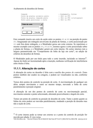 Acabamento de desenhos de formas 177
TQS Informática Ltda Rua dos Pinheiros 706 c/2 05422-001 São Paulo SP Tel (011) 3083-2722 Fax 3083-2798 www.tqs.com.br
Comando : Acabamento, Cortes
Corte da planta: primeiro ponto : <B1> no PT1
Corte da planta: segundo ponto : <B1> no PT2 (c/ortogonal)
Ponto para posicionar o corte : <B1> no PT3
Este comando inseriu um corte da seção entre os pontos PT1 e PT2 na posição do ponto
PT3. Imaginando um retângulo envolvente da planta de formas, o corte posicionado por
PT3 está fora deste retângulo, e o Modelador gerou um corte externo. Se repetirmos o
mesmo exemplo com os pontos PT4, PT5 e PT6, teremos agora o corte posicionado sobre
a planta de formas, e o Modelador gerará um corte interno. Os cortes internos tem a
largura parametrizada em "Comprimento da linha da laje em corte", na edição de
critérios de desenhos de formas.
O Modelador pede por um título para todo o corte inserido, incluindo os internos22
.
Apesar do título ser incrementado após a inserção, nenhuma verificação de interferência
entre títulos é feita.
11.1.1. Alteração de cortes
A alteração de cortes no desenho é feita com o auxílio dos pontos de controle. Estes
pontos também são usados na cotagem, e podem ser visualizados ou não, conforme
critérios.
Temos dois pontos de controle na posição de corte. A movimentação de qualquer um
deles sempre movimenta o outro ao mesmo tempo, movendo a linha de corte
paralelamente à posição original.
A alteração de um dos pontos de controle de corte ou movimentação parcial,
movimenta somente o ponto selecionado, alterando possivelmente o ângulo do corte.
Temos um ponto de controle na posição de desenho do corte. Tanto o ponto quanto as
linhas de corte podem ser movidas paralelamente, mudando a posição de desenho mas
não a seção de corte.
22
O corte interno pode se tornar um externo se o ponto de controle de posição for
movido por edição. E vice-versa.
 