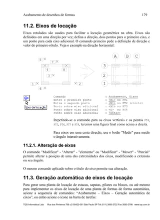 Acabamento de desenhos de formas 179
TQS Informática Ltda Rua dos Pinheiros 706 c/2 05422-001 São Paulo SP Tel (011) 3083-2722 Fax 3083-2798 www.tqs.com.br
11.2. Eixos de locação
Eixos rotulados são usados para facilitar a locação geométrica na obra. Eixos são
definidos em uma direção por vez; defina a direção, dois pontos para o primeiro eixo, e
um ponto para cada eixo adicional. O comando primeiro pede a definição de direção e
valor do primeiro rótulo. Veja o exemplo na direção horizontal:
1
2
3
A B C
21
3
4
5
6
7
8
Comando : Acabamento, Eixos
Entre o primeiro ponto : <B1> no PT1
Entre o segundo ponto : <B1> no PT2 (c/orto)
Ponto sobre eixo adicional : <B1> no PT3
Ponto sobre eixo adicional : <E> no PT4
Ponto sobre eixo adicional : <Enter>
Repetindo-se o comando para os eixos verticais e os pontos PT4,
PT5, PT6, PT7 e PT8, teremos uma figura final como acima a direita.
Para eixos em uma certa direção, use o botão "Medir" para medir
o ângulo interativamente.
11.2.1. Alteração de eixos
O comando "Modificar" - "Alterar" - "elemento" ou "Modificar" - "Mover" - "Parcial"
permite alterar a posição de uma das extremidades dos eixos, modificando a extensão
ou seu ângulo.
O mesmo comando aplicado sobre o título do eixo permite sua alteração.
11.3. Geração automática de eixos de locação
Para gerar uma planta de locação de estacas, sapatas, pilares ou blocos, ou até mesmo
para implementar os eixos de locação de uma planta de formas de forma automática,
acione a sequencia de comandos: “Acabamento – Eixos – Geração automática de
eixos”, ou então acione o ícone na barra de tarefas:
 