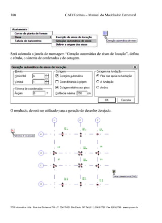 180 CAD/Formas – Manual do Modelador Estrutural
TQS Informática Ltda Rua dos Pinheiros 706 c/2 05422-001 São Paulo SP Tel (011) 3083-2722 Fax 3083-2798 www.qs.com.br
Será acionada a janela de mensagem “Geração automática de eixos de locação”, defina
o rótulo, o sistema de cordenadas e de cotagem.
O resultado, deverá ser utilizado para a geração do desenho desejado.
 
