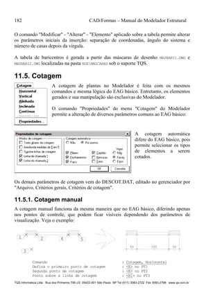 182 CAD/Formas – Manual do Modelador Estrutural
TQS Informática Ltda Rua dos Pinheiros 706 c/2 05422-001 São Paulo SP Tel (011) 3083-2722 Fax 3083-2798 www.qs.com.br
O comando "Modificar" - "Alterar" - "Elemento" aplicado sobre a tabela permite alterar
os parâmetros iniciais da inserção: separação de coordenadas, ângulo do sistema e
número de casas depois da vírgula.
A tabela de baricentros é gerada a partir das máscaras de desenho MASBARI1.DWG e
MASBARI2.DWG localizadas na pasta NGEMASCARAS sob o suporte TQS.
11.5. Cotagem
A cotagem de plantas no Modelador é feita com os mesmos
comandos e mesma lógica do EAG básico. Entretanto, os elementos
gerados e sua manipulação são exclusivas do Modelador.
O comando "Propriedades" do menu "Cotagem" do Modelador
permite a alteração de diversos parâmetros comuns ao EAG básico:
A cotagem automática
difere do EAG básico, pois
permite selecionar os tipos
de elementos a serem
cotados.
Os demais parâmetros de cotagem vem do DESCOT.DAT, editado no gerenciador por
"Arquivo, Critérios gerais, Critérios de cotagem".
11.5.1. Cotagem manual
A cotagem manual funciona da mesma maneira que no EAG básico, diferindo apenas
nos pontos de controle, que podem ficar visíveis dependendo dos parâmetros de
visualização. Veja o exemplo:
50 50150
1 2
3
4 5
Comando : Cotagem, Horizontal
Defina o primeiro ponto de cotagem : <E> no PT1
Segundo ponto de cotagem : <E> no PT2
Ponto sobre a linha de cotagem : <B1> no PT3
 