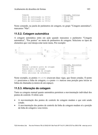 Acabamento de desenhos de formas 183
TQS Informática Ltda Rua dos Pinheiros 706 c/2 05422-001 São Paulo SP Tel (011) 3083-2722 Fax 3083-2798 www.tqs.com.br
Comando : Cotagem, Contínua
Ponto de continuação ou <U><L> : <E> no PT4
Ponto de continuação ou <U><L> : <E> no PT5
Ponto de continuação ou <U><L> : <Enter>
Neste comando, na janela de parâmetros de cotagem, no grupo "Cotagem automática",
marcamos "Não".
11.5.2. Cotagem automática
A cotagem automática entra em ação quando marcamos o parâmetro "Cotagem
automática", "Por pontos" no menu de parâmetros de cotagem. Selecione os tipos de
elementos que você deseja cotar neste menu. Por exemplo:
12 12226
1 2
3
4
Comando : Cotagem, Horizontal
Defina o primeiro ponto de cotagem : <B1> no PT1
Segundo ponto de cotagem : <B1> no PT2
Ponto sobre a linha de cotagem : <B1> no PT3
Ponto adicional de referência : <E> no PT4
Neste exemplo, os pontos PT1 e PT2 cruzavam duas vigas, que foram cotadas. O ponto
PT3 posicionou a linha de cotagem, e o ponto PT4 marcou uma posição para iniciar as
linhas de chamadas (a menos de um espaço).
11.5.3. Alteração de cotagem
Tanto as cotagens manual quanto automática permitem a movimentação individual dos
pontos de controle. O efeito será:
 A movimentação dos pontos de controle de cotagem mudam o que está sendo
cotado.
 A movimentação dos pontos de controle da linha de cotagem mudam só a posição
da linha de cotagem e seus textos.
 