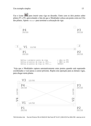 Um exemplo simples 13
TQS Informática Ltda Rua dos Pinheiros 706 c/2 05422-001 São Paulo SP Tel (011) 3083-2722 Fax 3083-2798 www.tqs.com.br
Use o ícone para inserir uma viga no desenho. Entre com os dois pontos sobre
pilares P1 e P2, aproveitando o fato de que o Modelador coloca um ponto extra no CGs
dos pilares. Aperte <Enter> para terminar a colocação da viga:
V1 12/50
P1
20/20
P2
20/20
P3
20/20
P4
20/20
1 2
Defina o primeiro ponto da viga : <B1> no PT1
Defina os pontos da viga ou <F2>... : <B1> no PT2
Defina os pontos da viga ou <F2>... <Enter>
Veja que o Modelador captura automaticamente estes pontos quando está esperando
coordenadas e você passa o cursor próximo. Repita esta operação para as demais vigas,
para chegar nesta planta:
V1 12/50
V212/50
V3 12/50
V412/50
P1
20/20
P2
20/20
P3
20/20
P4
20/20
 