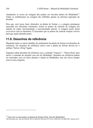 184 CAD/Formas – Manual do Modelador Estrutural
TQS Informática Ltda Rua dos Pinheiros 706 c/2 05422-001 São Paulo SP Tel (011) 3083-2722 Fax 3083-2798 www.qs.com.br
Atualmente os textos de cotagem não podem ser movidos dentro do Modelador23
.
Todas as modificações na cotagem são refletidas apenas na próxima regeração do
desenho.
Para que você possa fazer alterações na planta de formas e a cotagem permaneça
associada aos elementos estruturais, inclua os pontos de controle de cotagem nas
edições de cópia, movimentação e movimentação parcial. A cotagem assim ficará
associativa com os elementos. É necessário que os pontos de controle estejam visíveis
para que sejam alterados junto.
11.6. Desenhos de referência
Mantenha todos os outros detalhes de acabamento da planta de formas em desenhos de
referência. Os desenhos de referência salvos com a planta de formas devem ter o
atributo "Salvar c/Dwg" ligado.
Enquanto editar desenhos de referência, use o comando "Arquivo" - "Salvar Dwg" para
salvar o conteúdo do desenho sem sair do Modelador. Desenhos de referência podem
ser mostrados com cor única durante a edição no Modelador, mas são salvos sempre
com as cores originais.
23
Faça isto se necessário na planta de formas final, fora do Modelador.
 