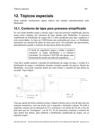Tópicos especiais 185
TQS Informática Ltda Rua dos Pinheiros 706 c/2 05422-001 São Paulo SP Tel (011) 3083-2722 Fax 3083-2798 www.tqs.com.br
12. Tópicos especiais
Neste capítulo mostraremos alguns tópicos não tratados automaticamente pelo
Modelador.
12.1. Contorno de lajes para processo simplificado
Se você ainda distribui cargas e calcula vigas e lajes por processo simplificado, precisa
tomar certos cuidados nos contornos de lajes gerados pelo Modelador. O processo
simplificado de distribuição de cargas não é o mais apropriado para lajes complexas e
com concavidades. As lajes no CAD/Formas são construídas por eixos, e o Modelador
transforma sua estrutura de dados de faces para eixos. Os resultados são aproximados,
principalmente quando o contorno de lajes passa dentro dos pilares.
É tarefa do engenheiro lançar e validar o modelo
estrutural, as cargas distribuídas e os esforços
calculados. Os sistemas CAD/TQS são apenas uma
ferramenta de auxílio nas mãos do engenheiro.
Você deve sempre analisar o desenho de distribuição de cargas em lajes, e avaliar se a
distribuição de cargas é satisfatória, fazendo correções quando for preciso. Dentro do
Modelador, você pode controlar dentro de certos limites o caminho da laje dentro de
um pilar. Veja a figura:
V8
V5
Planta de
formas
Nós de
lajes
Nó
adicional
Nó no
eixo
Nó na
face
Trecho
reto
Trecho
inclinado
Veja que apesar da forma simétrica acima, a figura à direita com os nós de lajes tem um
esquema assimétrico, com um trecho reto à esquerda e inclinado à direita. No pilar à
esquerda, criamos um nó adicional na V5 e esticamos o nó inicial da V8 até o eixo do
pilar para que ele "enxergasse" o nó da V5. Se for necessário controlar o contorno de
lajes dentro dos pilares, para melhorar a distribuição simplificada de cargas, use as
seguintes regras:
 