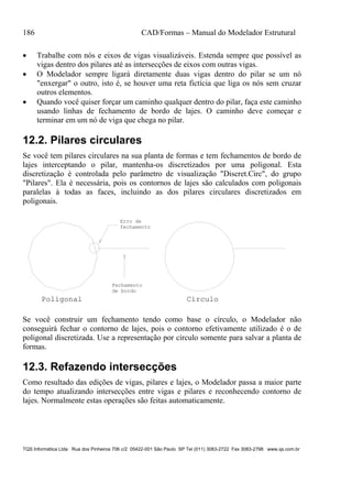 186 CAD/Formas – Manual do Modelador Estrutural
TQS Informática Ltda Rua dos Pinheiros 706 c/2 05422-001 São Paulo SP Tel (011) 3083-2722 Fax 3083-2798 www.qs.com.br
 Trabalhe com nós e eixos de vigas visualizáveis. Estenda sempre que possível as
vigas dentro dos pilares até as intersecções de eixos com outras vigas.
 O Modelador sempre ligará diretamente duas vigas dentro do pilar se um nó
"enxergar" o outro, isto é, se houver uma reta fictícia que liga os nós sem cruzar
outros elementos.
 Quando você quiser forçar um caminho qualquer dentro do pilar, faça este caminho
usando linhas de fechamento de bordo de lajes. O caminho deve começar e
terminar em um nó de viga que chega no pilar.
12.2. Pilares circulares
Se você tem pilares circulares na sua planta de formas e tem fechamentos de bordo de
lajes interceptando o pilar, mantenha-os discretizados por uma poligonal. Esta
discretização é controlada pelo parâmetro de visualização "Discret.Circ", do grupo
"Pilares". Ela é necessária, pois os contornos de lajes são calculados com poligonais
paralelas à todas as faces, incluindo as dos pilares circulares discretizados em
poligonais.
CírculoPoligonal
Fechamento
de bordo
Erro de
fechamento
Se você construir um fechamento tendo como base o círculo, o Modelador não
conseguirá fechar o contorno de lajes, pois o contorno efetivamente utilizado é o de
poligonal discretizada. Use a representação por círculo somente para salvar a planta de
formas.
12.3. Refazendo intersecções
Como resultado das edições de vigas, pilares e lajes, o Modelador passa a maior parte
do tempo atualizando intersecções entre vigas e pilares e reconhecendo contorno de
lajes. Normalmente estas operações são feitas automaticamente.
 