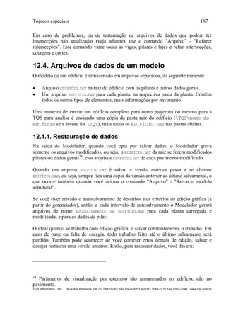 Tópicos especiais 187
TQS Informática Ltda Rua dos Pinheiros 706 c/2 05422-001 São Paulo SP Tel (011) 3083-2722 Fax 3083-2798 www.tqs.com.br
Em caso de problemas, ou de restauração de arquivos de dados que podem ter
intersecções não atualizadas (veja adiante), use o comando "Arquivo" - "Refazer
intersecções". Este comando varre todas as vigas, pilares e lajes e refaz intersecções,
cotagens e cortes.
12.4. Arquivos de dados de um modelo
O modelo de um edifício é armazenado em arquivos separados, da seguinte maneira:
 Arquivo EDIFICIO.DAT na raiz do edifício com os pilares e outros dados gerais.
 Um arquivo EDIFICIO.DAT para cada planta, na respectiva pasta da planta. Contém
todos os outros tipos de elementos, mais informações por pavimento.
Uma maneira de enviar um edifício completo para outro projetista ou mesmo para a
TQS para análise é enviando uma cópia da pasta raiz do edifício (TQSnome-do-
edifício se a árvore for TQS), mais todos os EDIFICIO.DAT nas pastas abaixo.
12.4.1. Restauração de dados
Na saída do Modelador, quando você opta por salvar dados, o Modelador grava
somente os arquivos modificados, ou seja, o EDIFICIO.DAT da raiz se forem modificados
pilares ou dados gerais24
, e os arquivos EDIFICIO.DAT de cada pavimento modificado.
Quando um arquivo EDIFICIO.DAT é salvo, a versão anterior passa a se chamar
EDIFICIO.BAK, ou seja, sempre fica uma cópia da versão anterior ao último salvamento, o
que ocorre também quando você aciona o comando "Arquivo" - "Salvar o modelo
estrutural".
Se você tiver ativado o autosalvamento de desenhos nos critérios de edição gráfica (a
partir do gerenciador), então, a cada intervalo de autosalvamento o Modelador gerará
arquivos de nome AutoSalvamento de EDIFICIO.BAK para cada planta carregada e
modificada, e para os dados de pilar.
O ideal quando se trabalha com edição gráfica, é salvar constantemente o trabalho. Em
caso de pane ou falta de energia, todo trabalho feito até o último salvamento será
perdido. Também pode acontecer de você cometer erros demais de edição, salvar e
desejar restaurar uma versão anterior. Então, para restaurar dados, você deverá:
24
Parâmetros de visualização por exemplo são armazenados no edifício, não no
pavimento.
 