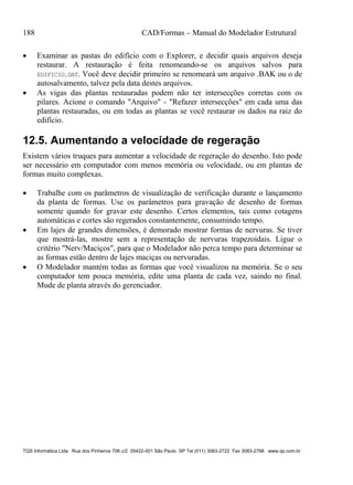 188 CAD/Formas – Manual do Modelador Estrutural
TQS Informática Ltda Rua dos Pinheiros 706 c/2 05422-001 São Paulo SP Tel (011) 3083-2722 Fax 3083-2798 www.qs.com.br
 Examinar as pastas do edifício com o Explorer, e decidir quais arquivos deseja
restaurar. A restauração é feita renomeando-se os arquivos salvos para
EDIFICIO.DAT. Você deve decidir primeiro se renomeará um arquivo .BAK ou o de
autosalvamento, talvez pela data destes arquivos.
 As vigas das plantas restauradas podem não ter intersecções corretas com os
pilares. Acione o comando "Arquivo" - "Refazer intersecções" em cada uma das
plantas restauradas, ou em todas as plantas se você restaurar os dados na raiz do
edifício.
12.5. Aumentando a velocidade de regeração
Existem vários truques para aumentar a velocidade de regeração do desenho. Isto pode
ser necessário em computador com menos memória ou velocidade, ou em plantas de
formas muito complexas.
 Trabalhe com os parâmetros de visualização de verificação durante o lançamento
da planta de formas. Use os parâmetros para gravação de desenho de formas
somente quando for gravar este desenho. Certos elementos, tais como cotagens
automáticas e cortes são regerados constantemente, consumindo tempo.
 Em lajes de grandes dimensões, é demorado mostrar formas de nervuras. Se tiver
que mostrá-las, mostre sem a representação de nervuras trapezoidais. Ligue o
critério "Nerv/Maciços", para que o Modelador não perca tempo para determinar se
as formas estão dentro de lajes maciças ou nervuradas.
 O Modelador mantém todas as formas que você visualizou na memória. Se o seu
computador tem pouca memória, edite uma planta de cada vez, saindo no final.
Mude de planta através do gerenciador.
 