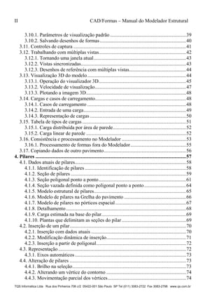 II CAD/Formas – Manual do Modelador Estrutural
TQS Informática Ltda Rua dos Pinheiros 706 c/2 05422-001 São Paulo SP Tel (011) 3083-2722 Fax 3083-2798 www.qs.com.br
3.10.1. Parâmetros de visualização padrão ............................................................39 
3.10.2. Salvando desenhos de formas ....................................................................40 
3.11. Controles de captura .........................................................................................41 
3.12. Trabalhando com múltiplas vistas.....................................................................42 
3.12.1. Tornando uma janela atual.........................................................................43 
3.12.2. Vistas sincronizadas...................................................................................43 
3.12.3. Desenhos de referência com múltiplas vistas.............................................44 
3.13. Visualização 3D do modelo..............................................................................44 
3.13.1. Operação do visualizador 3D.....................................................................45 
3.13.2. Velocidade de visualização........................................................................47 
3.13.3. Plotando a imagem 3D...............................................................................48 
3.14. Cargas e casos de carregamento........................................................................48 
3.14.1. Casos de carregamento ..............................................................................48 
3.14.2. Entrada de uma carga.................................................................................49 
3.14.3. Representação de cargas ............................................................................50 
3.15. Tabela de tipos de cargas ..................................................................................51 
3.15.1. Carga distribuída por área de parede..........................................................52 
3.15.2. Carga linear de parede ...............................................................................52 
3.16. Consistência e processamento no Modelador ...................................................53 
3.16.1. Processamento de formas fora do Modelador............................................55 
3.17. Copiando dados de outro pavimento.................................................................56 
4. Pilares .......................................................................................................................57 
4.1. Dados atuais de pilares........................................................................................58 
4.1.1. Identificação de pilares ................................................................................58 
4.1.2. Seção de pilares ...........................................................................................59 
4.1.3. Seção poligonal ponto a ponto.....................................................................61 
4.1.4. Seção vazada definida como poligonal ponto a ponto.................................64 
4.1.5. Modelo estrutural de pilares.........................................................................65 
4.1.6. Modelo de pilares na Grelha do pavimento .................................................66 
4.1.7. Modelo de pilares no pórticos espacial........................................................67 
4.1.8. Detalhamento...............................................................................................68 
4.1.9. Carga estimada na base do pilar...................................................................69 
4.1.10. Plantas que delimitam as seções do pilar...................................................69 
4.2. Inserção de um pilar............................................................................................70 
4.2.1. Inserção com dados atuais ...........................................................................70 
4.2.2. Modificação dinâmica de inserção...............................................................71 
4.2.3. Inserção a partir de poligonal.......................................................................72 
4.3. Representação.....................................................................................................72 
4.3.1. Eixos automáticos........................................................................................73 
4.4. Alteração de pilares ............................................................................................73 
4.4.1. Brilho na seleção..........................................................................................73 
4.4.2. Alterando um vértice do contorno ...............................................................74 
4.4.3. Movimentação parcial dos vértices..............................................................74 
 
