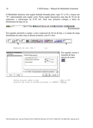 14 CAD/Formas – Manual do Modelador Estrutural
TQS Informática Ltda Rua dos Pinheiros 706 c/2 05422-001 São Paulo SP Tel (011) 3083-2722 Fax 3083-2798 www.qs.com.br
O Modelador detectou uma região fechada formada pelas vigas V1 a V4, e traçou um
"X", representando uma região vazia. Nesta região lançaremos uma laje de 10 cm de
espessura, e sobrecargas de 0.3tf /m2. Para isto, primeiro coloque a barra de
ferramentas de lajes no ar:
Em seguida, preencha o campo H com a espessura de 10 cm de laje, e o campo de carga
distribuída em toda a laje (à direita na barra), com 0.3 tf/m:
Espessura da laje (cm) ? : 10
Em seguida, acione a
inserção de lajes
através do ícone
.
Defina um ponto sobre a laje : <B1> no PT1
Localize uma linha na direção principal ou <ENTER>: <Enter>
 