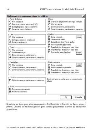 16 CAD/Formas – Manual do Modelador Estrutural
TQS Informática Ltda Rua dos Pinheiros 706 c/2 05422-001 São Paulo SP Tel (011) 3083-2722 Fax 3083-2798 www.qs.com.br
Selecione os itens para dimensionamento, detalhamento e desenho de lajes, vigas e
pilares. Observe os desenhos gerados pelo sistema percorrendo a árvore do edifício no
gerenciador.
 