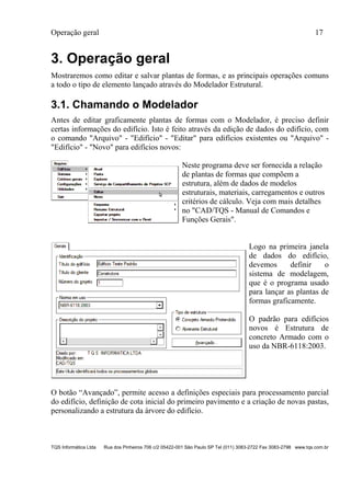 Operação geral 17
TQS Informática Ltda Rua dos Pinheiros 706 c/2 05422-001 São Paulo SP Tel (011) 3083-2722 Fax 3083-2798 www.tqs.com.br
3. Operação geral
Mostraremos como editar e salvar plantas de formas, e as principais operações comuns
a todo o tipo de elemento lançado através do Modelador Estrutural.
3.1. Chamando o Modelador
Antes de editar graficamente plantas de formas com o Modelador, é preciso definir
certas informações do edifício. Isto é feito através da edição de dados do edifício, com
o comando "Arquivo" - "Edifício" - "Editar" para edifícios existentes ou "Arquivo" -
"Edifício" - "Novo" para edifícios novos:
Neste programa deve ser fornecida a relação
de plantas de formas que compõem a
estrutura, além de dados de modelos
estruturais, materiais, carregamentos e outros
critérios de cálculo. Veja com mais detalhes
no "CAD/TQS - Manual de Comandos e
Funções Gerais".
Logo na primeira janela
de dados do edifício,
devemos definir o
sistema de modelagem,
que é o programa usado
para lançar as plantas de
formas graficamente.
O padrão para edifícios
novos é Estrutura de
concreto Armado com o
uso da NBR-6118:2003.
O botão “Avançado”, permite acesso a definições especiais para processamento parcial
do edifício, definição de cota inicial do primeiro pavimento e a criação de novas pastas,
personalizando a estrutura da árvore do edifício.
 