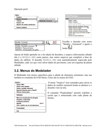 Operação geral 19
TQS Informática Ltda Rua dos Pinheiros 706 c/2 05422-001 São Paulo SP Tel (011) 3083-2722 Fax 3083-2798 www.tqs.com.br
Escolha o desenho com nome
"Modelo - Estrutural" e aperte o
botão .
Apesar do botão apertado ser o de edição de desenhos, o arquivo efetivamente editado
não é o MODELO.DWG como parece, mas outros arquivos que compõem a base de
dados do edifício. O desenho MODELO.DWG será automaticamente regravado pelo
Modelador, cada vez que você salvar dados do pavimento, com um esquema da planta
editada.
3.2. Menus do Modelador
O Modelador tem menus específicos para a edição de elementos estruturais, mas usa
também os comandos do EAG básico. Estes são os menus do EAG:
O menu "Arquivo" tem comandos para salvar os
dados do modelo estrutural (todas as plantas) e o
desenho visto na tela.
O comando "Propriedades" permite redefinir a
escala que é armazenada com cada planta de
formas.
 