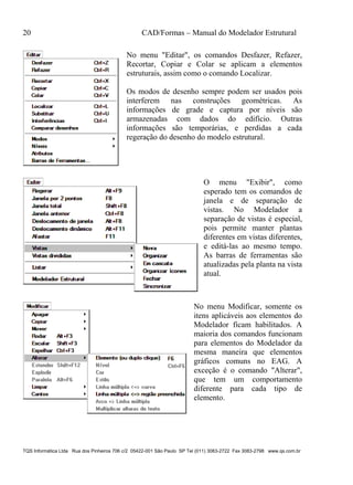 20 CAD/Formas – Manual do Modelador Estrutural
TQS Informática Ltda Rua dos Pinheiros 706 c/2 05422-001 São Paulo SP Tel (011) 3083-2722 Fax 3083-2798 www.qs.com.br
No menu "Editar", os comandos Desfazer, Refazer,
Recortar, Copiar e Colar se aplicam a elementos
estruturais, assim como o comando Localizar.
Os modos de desenho sempre podem ser usados pois
interferem nas construções geométricas. As
informações de grade e captura por níveis são
armazenadas com dados do edifício. Outras
informações são temporárias, e perdidas a cada
regeração do desenho do modelo estrutural.
O menu "Exibir", como
esperado tem os comandos de
janela e de separação de
vistas. No Modelador a
separação de vistas é especial,
pois permite manter plantas
diferentes em vistas diferentes,
e editá-las ao mesmo tempo.
As barras de ferramentas são
atualizadas pela planta na vista
atual.
No menu Modificar, somente os
itens aplicáveis aos elementos do
Modelador ficam habilitados. A
maioria dos comandos funcionam
para elementos do Modelador da
mesma maneira que elementos
gráficos comuns no EAG. A
exceção é o comando "Alterar",
que tem um comportamento
diferente para cada tipo de
elemento.
 