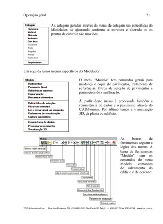 Operação geral 21
TQS Informática Ltda Rua dos Pinheiros 706 c/2 05422-001 São Paulo SP Tel (011) 3083-2722 Fax 3083-2798 www.tqs.com.br
As cotagens geradas através do menu de cotagem são específicas do
Modelador, se ajustando conforme a estrutura é alterada ou os
pontos de controle são movidos.
Em seguida temos menus específicos do Modelador:
O menu "Modelo" tem comandos gerais para
mudança e cópia de pavimentos, tratamento de
referências, filtros de seleção de pavimentos e
parâmetros de visualização.
A partir deste menu é processada também a
consistência de dados e o pavimento através do
CAD/Formas. Por último temos a visualização
3D, da planta ou edifício.
As barras de
ferramentas seguem a
lógica dos menus. A
barra de ferramentas
"Modelo" tem os
comandos do menu
Modelo, comandos
de salvamento do
edifício e de desenho:
 