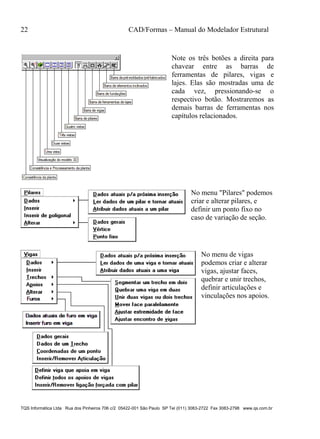 22 CAD/Formas – Manual do Modelador Estrutural
TQS Informática Ltda Rua dos Pinheiros 706 c/2 05422-001 São Paulo SP Tel (011) 3083-2722 Fax 3083-2798 www.qs.com.br
Note os três botões a direita para
chavear entre as barras de
ferramentas de pilares, vigas e
lajes. Elas são mostradas uma de
cada vez, pressionando-se o
respectivo botão. Mostraremos as
demais barras de ferramentas nos
capítulos relacionados.
No menu "Pilares" podemos
criar e alterar pilares, e
definir um ponto fixo no
caso de variação de seção.
No menu de vigas
podemos criar e alterar
vigas, ajustar faces,
quebrar e unir trechos,
definir articulações e
vinculações nos apoios.
 