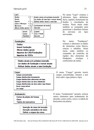 Operação geral 23
TQS Informática Ltda Rua dos Pinheiros 706 c/2 05422-001 São Paulo SP Tel (011) 3083-2722 Fax 3083-2798 www.tqs.com.br
No menu "Lajes" criamos e
alteramos lajes, definimos
furos, capitéis, fechamento de
bordos e vinculações de
trechos. Neste menu estão
também os comandos para
posicionar e distribuir formas
de nervuras em lajes
nervuradas.
No menu "Fundaçoes"
criamos e alteramos os dados
de elementos como blocos,
estacas e tubulões. Neste
menu estão também os
comandos de controles da
rigidez dos elementos de
fundações, recalque e
coeficientes de molas.
O menu "Cargas" permite inserir
cargas concentradas, lineares e por
área sobre vigas pilares e lajes.
O menu "Acabamento" permite colocar
outros elementos para acabamento de
desenho, como cortes, eixos e a tabela de
baricentros de pilares.
 