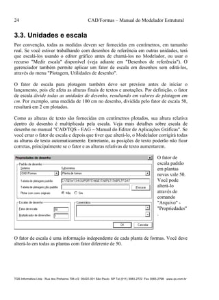 24 CAD/Formas – Manual do Modelador Estrutural
TQS Informática Ltda Rua dos Pinheiros 706 c/2 05422-001 São Paulo SP Tel (011) 3083-2722 Fax 3083-2798 www.qs.com.br
3.3. Unidades e escala
Por convenção, todas as medidas devem ser fornecidas em centímetros, em tamanho
real. Se você estiver trabalhando com desenhos de referência em outras unidades, terá
que escalá-los usando o editor gráfico antes de chamá-los no Modelador, ou usar o
recurso "Medir escala" disponível (veja adiante em "Desenhos de referência"). O
gerenciador também permite aplicar um fator de escala em desenhos sem editá-los,
através do menu "Plotagem, Utilidades de desenho".
O fator de escala para plotagem também deve ser previsto antes de iniciar o
lançamento, pois ele afeta as alturas finais de textos e anotações. Por definição, o fator
de escala divide todas as unidades de desenho, resultando em valores de plotagem em
cm. Por exemplo, uma medida de 100 cm no desenho, dividida pelo fator de escala 50,
resultará em 2 cm plotados.
Como as alturas de texto são fornecidas em centímetros plotados, sua altura relativa
dentro do desenho é multiplicada pela escala. Veja mais detalhes sobre escala de
desenho no manual "CAD/TQS - EAG – Manual do Editor de Aplicações Gráficas". Se
você errar o fator de escala e depois que tiver que alterá-lo, o Modelador corrigirá todas
as alturas de texto automaticamente. Entretanto, as posições de texto poderão não ficar
corretas, principalmente se o fator e as alturas relativas de texto aumentarem.
O fator de
escala padrão
em plantas
novas vale 50.
Você pode
alterá-lo
através do
comando
"Arquivo" -
"Propriedades"
.
O fator de escala é uma informação independente de cada planta de formas. Você deve
alterá-lo em todas as plantas com fator diferente de 50.
 