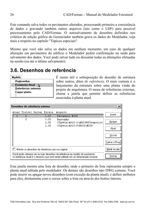 26 CAD/Formas – Manual do Modelador Estrutural
TQS Informática Ltda Rua dos Pinheiros 706 c/2 05422-001 São Paulo SP Tel (011) 3083-2722 Fax 3083-2798 www.qs.com.br
Este comando salva todos os pavimentos alterados, processando primeiro a consistência
de dados e gravando também outros arquivos (tais como o LDF) para possível
processamento pelo CAD/Formas. O autosalvamento de desenhos definidos nos
critérios de edição gráfica do Gerenciador também grava os dados do Modelador, veja
mais a respeito no capítulo "Tópicos especiais".
Mesmo que você não salve os dados em nenhum momento, em caso de qualquer
alteração em pavimentos do edifício o Modelador pedirá confirmação na saída para
salvamento dos dados. Você pode salvar tudo ou descartar todas as alterações efetuadas
na sessão (ou até o último salvamento).
3.6. Desenhos de referência
É muito útil a sobreposição do desenho de estrutura
sobre outros, ditos de referência. O mais comum é o
lançamento da estrutura sobre uma planta vinda do
projeto de arquitetura. O menu de referências externas,
chama a janela que permite definir as referências
associadas à planta atual.
Esta janela mostra uma lista de desenho, onde o primeiro da lista representa sempre a
planta atual editada pelo modelador. Os demais são desenhos tipo DWG comuns. Você
pode inserir ou apagar novos desenhos (com exceção da planta atual), e definir atributos
para eles, diretamente com o cursor sobre a lista ou através dos botões laterais.
 