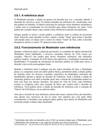 Operação geral 27
TQS Informática Ltda Rua dos Pinheiros 706 c/2 05422-001 São Paulo SP Tel (011) 3083-2722 Fax 3083-2798 www.tqs.com.br
3.6.1. A referência atual
O Modelador permite a edição de apenas um desenho por vez, o desenho editado é
chamado de referência atual. Os demais desenhos de referência são visualizados, mas
não podem ser editados. O objetivo principal de enxergar vários desenhos simultâneos,
é poder usar as coordenadas em um desenho para lançar elementos em outro. Você
poderá por exemplo lançar vigas usando como referência as paredes da arquitetura.
Sempre quando se inicia a sessão gráfica, a referência atual é a planta do pavimento
atual. Selecione outro desenho na lista e aperte o botão "Atual" para tornar o desenho
selecionado atual, ou clique com o cursor na coluna "Atual" da lista, sobre o desenho
desejado (e observe a marca "X" aparecer nesta coluna).
3.6.2. Funcionamento do Modelador com referências
Quando a referência atual é a planta do pavimento, os comandos de edição estrutural do
Modelador ficam habilitados, e diversos comandos básicos do EAG (como por
exemplo, "Mover") são usados para mover elementos estruturais, não elementos
gráficos simples. Comandos do EAG básico não aplicáveis a modelagem estrutural são
desabilitados. O comando de salvamento de desenhos poderá ser usado para salvar o
desenho visto na tela com qualquer nome.
Quando a referência atual é qualquer um dos outros desenhos da lista, o Modelador
passa a se comportar como um editor gráfico básico, permitindo então a edição gráfica
do desenho atual. Os diversos comandos específicos de modelagem estrutural são
desabilitados durante a edição do desenho de referência. Toda a entrada e edição de
elementos gráficos será sobre o desenho atual, mas a seleção de coordenadas poderá ser
feita com base nos demais desenhos. Do ponto de vista do EAG, cada referência
externa se comporta como uma inserção de bloco que contém todo o desenho de
referência. Você poderá salvar a edição do desenho de referência com o comando de
"Salvar" do EAG básico, ou na saída do editor.
Note que a inserção de uma referência externa não causa a mistura física dos desenhos,
mas apenas uma referência de um ao outro. Isto significa que você pode editar
externamente os desenhos com qualquer editor gráfico, pois dentro do Modelador será
mostrada sempre a última cópia atualizada2
.
2
Entretanto não edite um desenho com o EAG ao mesmo tempo que o Modelador, pois
o Modelador não atualizará a sua cópia do desenho que está na memória.
 