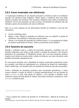 28 CAD/Formas – Manual do Modelador Estrutural
TQS Informática Ltda Rua dos Pinheiros 706 c/2 05422-001 São Paulo SP Tel (011) 3083-2722 Fax 3083-2798 www.qs.com.br
3.6.3. Cores mostradas nas referências
A visualização simultânea de um desenho principal (a referência atual) e de múltiplos
desenhos de referência pode atrapalhar. Afinal, apenas a referência atual está sendo
editada, as demais são auxiliares. Para ressaltar a referência atual, todos os desenhos de
referência visíveis são mostrados em uma cor fraca. Os desenhos de referência não são
alterados, apenas são mostrados com uma cor diferente.
Para ver as cores originais de um determinado desenho de referência, você tem três
alternativas:
 Tornar a referência atual;
 Marcar o item "Manter os desenhos de referência com cor original" na janela de
referências. Este parâmetro valerá para este pavimento.
 Alterar a cor forçada dos desenhos de referência para (-1), no programa de edição
de critérios de desenhos de formas. Todos os pavimentos serão afetados.3
3.6.4. Desenho de rascunho
Quando a referência atual é a planta do pavimento, passamos a trabalhar com um
desenho temporário, que reflete a cada instante a situação da estrutura e dos diversos
parâmetros de visualização. O Modelador permite que você faça elementos gráficos
simples como linhas ou círculos sobre a planta da estrutura, mas estes elementos serão
perdidos na primeira regeração de tela.
Se você precisa desenhar com a finalidade de realizar construções geométricas (como
por exemplo, uma linha de espelhamento ou a definição da origem de coordenadas),
então é melhor que você desenhe sobre um desenho de referência, que não será perdido.
Como a definição de elementos auxiliares para construções geométricas é muito
comum, durante a criação do edifício o sistema automaticamente cria um desenho de
nome RASCUNHO.DWG para cada planta do edifício, e este desenho é definido como
referência externa de cada planta de formas. Para lançar elementos construtivos, torne
RASCUNHO a referência atual.
3
Veja a respeito dos critérios de desenho no "CAD/Formas - Manual de Critérios de
Projeto".
 