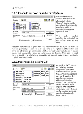 Operação geral 29
TQS Informática Ltda Rua dos Pinheiros 706 c/2 05422-001 São Paulo SP Tel (011) 3083-2722 Fax 3083-2798 www.tqs.com.br
3.6.5. Inserindo um novo desenho de referência
Para inserir um novo
desenho de referência na
planta atual, o botão
"Inserir". A caixa padrão
para seleção de arquivos de
desenho se abrirá (a
visualização prévia não
aparece ao lado).
Você pode escolher
desenhos da pasta atual ou
em qualquer pasta do seu
disco.
Desenhos selecionados na pasta atual são armazenados sem no nome da pasta, de
maneira que você pode trocar a árvore de edifícios ou duplicar o edifício atual sem
afetar as referências que continuarão válidas. Se você inserir referências de outras
pastas, será armazenado o nome da pasta original do desenho. Neste caso, se você
duplicar o edifício, a referência de pasta diferente apontará para o desenho no edifício
original, não do duplicado.
3.6.6. Importando um arquivo DXF
Os arquivos DWG usados
no CAD/TQS não são
compatíveis com outros
sistemas de edição gráfica
CAD. O meio mais comum
de troca de arquivos de
desenho entre sistemas
diferentes é através do
formato DXF. Você pode
fazer a conversão de um
arquivo DXF para DWG
diretamente dentro da caixa
de abertura de arquivos de
desenho, chamada pelo
botão "Inserir".
 