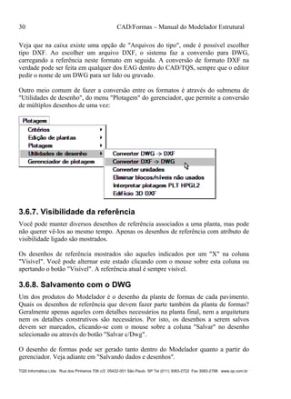 30 CAD/Formas – Manual do Modelador Estrutural
TQS Informática Ltda Rua dos Pinheiros 706 c/2 05422-001 São Paulo SP Tel (011) 3083-2722 Fax 3083-2798 www.qs.com.br
Veja que na caixa existe uma opção de "Arquivos do tipo", onde é possível escolher
tipo DXF. Ao escolher um arquivo DXF, o sistema faz a conversão para DWG,
carregando a referência neste formato em seguida. A conversão de formato DXF na
verdade pode ser feita em qualquer dos EAG dentro do CAD/TQS, sempre que o editor
pedir o nome de um DWG para ser lido ou gravado.
Outro meio comum de fazer a conversão entre os formatos é através do submenu de
"Utilidades de desenho", do menu "Plotagem" do gerenciador, que permite a conversão
de múltiplos desenhos de uma vez:
3.6.7. Visibilidade da referência
Você pode manter diversos desenhos de referência associados a uma planta, mas pode
não querer vê-los ao mesmo tempo. Apenas os desenhos de referência com atributo de
visibilidade ligado são mostrados.
Os desenhos de referência mostrados são aqueles indicados por um "X" na coluna
"Visível". Você pode alternar este estado clicando com o mouse sobre esta coluna ou
apertando o botão "Visível". A referência atual é sempre visível.
3.6.8. Salvamento com o DWG
Um dos produtos do Modelador é o desenho da planta de formas de cada pavimento.
Quais os desenhos de referência que devem fazer parte também da planta de formas?
Geralmente apenas aqueles com detalhes necessários na planta final, nem a arquitetura
nem os detalhes construtivos são necessários. Por isto, os desenhos a serem salvos
devem ser marcados, clicando-se com o mouse sobre a coluna "Salvar" no desenho
selecionado ou através do botão "Salvar c/Dwg".
O desenho de formas pode ser gerado tanto dentro do Modelador quanto a partir do
gerenciador. Veja adiante em "Salvando dados e desenhos".
 