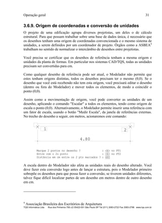 Operação geral 31
TQS Informática Ltda Rua dos Pinheiros 706 c/2 05422-001 São Paulo SP Tel (011) 3083-2722 Fax 3083-2798 www.tqs.com.br
3.6.9. Origem de coordenadas e conversão de unidades
O projeto de uma edificação agrupa diversos projetistas, um deles o de cálculo
estrutural. Para que possam trabalhar sobre uma base de dados única, é necessário que
os desenhos tenham uma origem de coordenadas convencionada e o mesmo sistema de
unidades, a serem definidos por um coordenador de projeto. Órgãos como a ASBEA4
trabalham no sentido de normalizar o intercâmbio de desenhos entre projetistas.
Você precisa se certificar que os desenhos de referência tenham a mesma origem e
unidades da planta de formas. Em particular nos sistemas CAD/TQS, todas as unidades
precisam ser convertidas para cm.
Como qualquer desenho de referência pode ser atual, o Modelador não permite que
estes tenham origens distintas, todos os desenhos precisam ter o mesmo (0,0). Se o
desenho que você está recebendo não tem esta origem, você precisará editar o desenho
(dentro ou fora do Modelador) e mover todos os elementos, de modo a coincidir o
ponto (0,0).
Assim como a movimentação de origem, você pode converter as unidades de um
desenho, aplicando o comando "Escalar" a todos os elementos, tendo como origem de
escala o ponto (0,0). Alternativamente, o Modelador permite inserir uma referência com
um fator de escala, usando o botão "Medir Escala", da janela de referências externas.
No trecho do desenho a seguir, em metros, acionaremos este comando:
4.80
1 2
Marque 2 pontos no desenho ? : <E> no PT1
Entre com o 2o ponto : <E> no PT2
Distância em cm entre os 2 pts marcados ? : 480
A escala dentro do Modelador não afeta as unidades reais do desenho alterado. Você
deve fazer esta conversão logo antes de lançar a estrutura, pois o Modelador primeiro
sobrepõe os desenhos para que possa fazer a conversão, se tiverem unidades diferentes,
talvez fique difícil localizar partes de um desenho em metros dentro de outro desenho
em cm.
4
Associação Brasileira dos Escritórios de Arquitetura
 