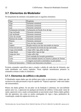 32 CAD/Formas – Manual do Modelador Estrutural
TQS Informática Ltda Rua dos Pinheiros 706 c/2 05422-001 São Paulo SP Tel (011) 3083-2722 Fax 3083-2798 www.qs.com.br
3.7. Elementos do Modelador
No lançamento da estrutura você poderá usar os seguintes elementos:
Tipo Propósito
Viga Elemento estrutural
Pilar Elemento estrutural
Laje Elemento estrutural
Fechamento de bordo Fechamento de bordo livre de laje
Viga inclinada Elemento estrutural
Laje inclinada Elemento estrutural
Lance de escada Elemento estrutural
Patamar de escada Elemento estrutural
Pilarete Elemento estrutural
Furo Furo em laje existente
Capitel Região maciça em laje nervurada ou maciça
Forma de nervura Um elemento de forma de laje nervurada
Carga concentrada Carga sobre viga, pilar ou laje
Carga linear Carga sobre viga ou laje
Carga por área Carga sobre laje
Eixo Eixo rotulado de locação geométrica
Corte Corte rebatido interno ou externo à planta de formas
Cota Cotagem associativa automática ou por pontos
Tabela de baricentros Tabela com baricentros de pilares
Existem comandos específicos para a criação e edição de cada tipo de elemento, que
serão detalhados nos outros capítulos. Neste capítulo mostraremos primeiro os
comandos comuns a todos os elementos.
3.7.1. Elementos do edifício e da planta
O Modelador separa dados que são globais para todos os pavimentos, e dados que são
exclusivos de cada pavimento (veja no capítulo de "Tópicos especiais" onde estes dados
são armazenados).
Pilares são dados globais. Se um pilar vai da fundação à cobertura, ele será definido
apenas uma vez, e aparecerá em qualquer pavimento do edifício. Como pode variar de
seção, aparecerá com a seção correspondente ao pavimento atual. Outros dados globais
não são aparentes, tais como as seções catalogadas de vigas e lajes, parâmetros de
visualização, estado de captura de níveis, etc.
 