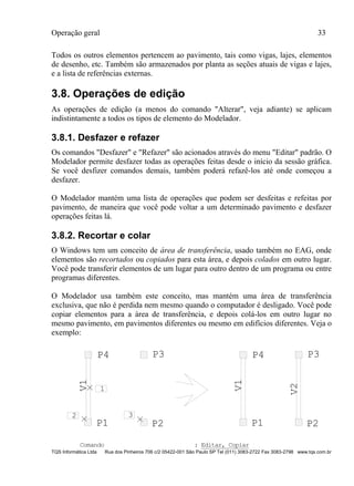 Operação geral 33
TQS Informática Ltda Rua dos Pinheiros 706 c/2 05422-001 São Paulo SP Tel (011) 3083-2722 Fax 3083-2798 www.tqs.com.br
Todos os outros elementos pertencem ao pavimento, tais como vigas, lajes, elementos
de desenho, etc. Também são armazenados por planta as seções atuais de vigas e lajes,
e a lista de referências externas.
3.8. Operações de edição
As operações de edição (a menos do comando "Alterar", veja adiante) se aplicam
indistintamente a todos os tipos de elemento do Modelador.
3.8.1. Desfazer e refazer
Os comandos "Desfazer" e "Refazer" são acionados através do menu "Editar" padrão. O
Modelador permite desfazer todas as operações feitas desde o início da sessão gráfica.
Se você desfizer comandos demais, também poderá refazê-los até onde começou a
desfazer.
O Modelador mantém uma lista de operações que podem ser desfeitas e refeitas por
pavimento, de maneira que você pode voltar a um determinado pavimento e desfazer
operações feitas lá.
3.8.2. Recortar e colar
O Windows tem um conceito de área de transferência, usado também no EAG, onde
elementos são recortados ou copiados para esta área, e depois colados em outro lugar.
Você pode transferir elementos de um lugar para outro dentro de um programa ou entre
programas diferentes.
O Modelador usa também este conceito, mas mantém uma área de transferência
exclusiva, que não é perdida nem mesmo quando o computador é desligado. Você pode
copiar elementos para a área de transferência, e depois colá-los em outro lugar no
mesmo pavimento, em pavimentos diferentes ou mesmo em edifícios diferentes. Veja o
exemplo:
P1 P2
P3P4
V2
P2
P3
1
P4
P1
2 3
V1
V1
Comando : Editar, Copiar
 