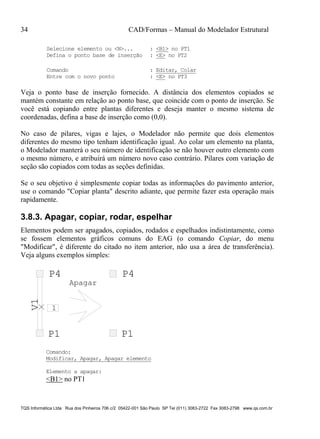 34 CAD/Formas – Manual do Modelador Estrutural
TQS Informática Ltda Rua dos Pinheiros 706 c/2 05422-001 São Paulo SP Tel (011) 3083-2722 Fax 3083-2798 www.qs.com.br
Selecione elemento ou <N>... : <B1> no PT1
Defina o ponto base de inserção : <E> no PT2
Comando : Editar, Colar
Entre com o novo ponto : <E> no PT3
Veja o ponto base de inserção fornecido. A distância dos elementos copiados se
mantém constante em relação ao ponto base, que coincide com o ponto de inserção. Se
você está copiando entre plantas diferentes e deseja manter o mesmo sistema de
coordenadas, defina a base de inserção como (0,0).
No caso de pilares, vigas e lajes, o Modelador não permite que dois elementos
diferentes do mesmo tipo tenham identificação igual. Ao colar um elemento na planta,
o Modelador manterá o seu número de identificação se não houver outro elemento com
o mesmo número, e atribuirá um número novo caso contrário. Pilares com variação de
seção são copiados com todas as seções definidas.
Se o seu objetivo é simplesmente copiar todas as informações do pavimento anterior,
use o comando "Copiar planta" descrito adiante, que permite fazer esta operação mais
rapidamente.
3.8.3. Apagar, copiar, rodar, espelhar
Elementos podem ser apagados, copiados, rodados e espelhados indistintamente, como
se fossem elementos gráficos comuns do EAG (o comando Copiar, do menu
"Modificar", é diferente do citado no item anterior, não usa a área de transferência).
Veja alguns exemplos simples:
P1
P4
1
V1
P1
P4
Apagar
Comando:
Modificar, Apagar, Apagar elemento
Elemento a apagar:
<B1> no PT1
 