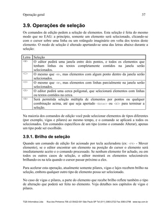 Operação geral 37
TQS Informática Ltda Rua dos Pinheiros 706 c/2 05422-001 São Paulo SP Tel (011) 3083-2722 Fax 3083-2798 www.tqs.com.br
3.9. Operações de seleção
Os comandos de edição pedem a seleção de elementos. Esta seleção é feita do mesmo
modo que no EAG: a princípio, somente um elemento será selecionado, clicando-se
com o cursor sobre uma linha ou um retângulo imaginário em volta dos textos deste
elemento. O modo de seleção é alterado apertando-se uma das letras abaixo durante a
seleção:
Letra Seleção
<W> O editor pedirá uma janela entre dois pontos, e todos os elementos que
tenham linhas ou textos completamente contidos na janela serão
selecionados.
<C> O mesmo que <W>, mas elementos com algum ponto dentro da janela serão
selecionados.
<D> O mesmo que <W>, mas elementos com linhas parcialmente na janela serão
selecionados.
<R> O editor pedirá uma cerca poligonal, que selecionará elementos com linhas
ou textos contidos na cerca.
<N> Será permitida seleção múltipla de elementos por pontos ou qualquer
combinação acima, até que seja apertado <Enter> ou <B3> para terminar a
seleção.
Na maioria dos comandos de edição você pode selecionar elementos de tipos diferentes
(por exemplo, vigas e pilares) ao mesmo tempo, e o comando se aplicará a todos os
selecionados. Em comandos específicos de um tipo (como o comando Alterar), apenas
um tipo pode ser escolhido.
3.9.1. Brilho de seleção
Quando um comando de edição for acionado por tecla aceleradora (ex: <F4> - Mover
elemento), se o editor encontrar um elemento na posição do cursor o elemento será
imediatamente aceito e o comando processado. Se nenhum elemento for achado, ou em
todos os outros casos de seleção, o editor mostrará os elementos selecionáveis
brilhando-os na tela quando o cursor passar próximo a eles.
Para acelerar esta operação, atualmente somente pilares, vigas e lajes recebem brilho na
seleção, embora qualquer outro tipo de elemento possa ser selecionado.
No caso de vigas e pilares, a parte do elemento que recebe brilho reflete também o tipo
de alteração que poderá ser feita no elemento. Veja detalhes nos capítulos de vigas e
pilares.
 