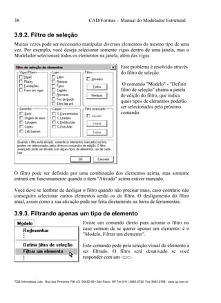 38 CAD/Formas – Manual do Modelador Estrutural
TQS Informática Ltda Rua dos Pinheiros 706 c/2 05422-001 São Paulo SP Tel (011) 3083-2722 Fax 3083-2798 www.qs.com.br
3.9.2. Filtro de seleção
Muitas vezes pode ser necessário manipular diversos elementos do mesmo tipo de uma
vez. Por exemplo, você deseja selecionar somente vigas dentro de uma janela, mas o
Modelador selecionará todos os elementos na janela, além das vigas.
Este problema é resolvido através
do filtro de seleção.
O comando "Modelo" - "Definir
filtro de seleção" chama a janela
de edição do filtro, que indica
quais tipos de elementos poderão
ser selecionados pelo próximo
comando.
O filtro pode ser definido por uma combinação dos elementos acima, mas somente
entrará em funcionamento quando o item "Ativado" acima estiver marcado.
Você deve se lembrar de desligar o filtro quando não precisar mais, caso contrário não
conseguirá selecionar outros elementos senão os do filtro. O desligamento do filtro
atual, assim como a sua ativação pode ser feita diretamente na barra de ferramentas.
3.9.3. Filtrando apenas um tipo de elemento
Existe um comando direto para acionar o filtro no
caso comum de se querer apenas um elemento: é o
"Modelo, Filtrar um elemento".
Este comando pede pela seleção visual do elemento a
ser filtrado. O filtro será desativado se você
responder com um <ESC>.
 