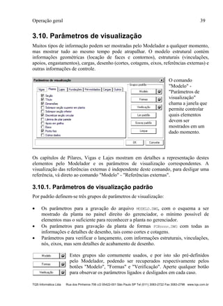 Operação geral 39
TQS Informática Ltda Rua dos Pinheiros 706 c/2 05422-001 São Paulo SP Tel (011) 3083-2722 Fax 3083-2798 www.tqs.com.br
3.10. Parâmetros de visualização
Muitos tipos de informação podem ser mostradas pelo Modelador a qualquer momento,
mas mostrar tudo ao mesmo tempo pode atrapalhar. O modelo estrutural contém
informações geométricas (locação de faces e contornos), estruturais (vinculações,
apoios, engastamentos), cargas, desenho (cortes, cotagens, eixos, referências externas) e
outras informações de controle.
O comando
"Modelo" -
"Parâmetros de
visualização"
chama a janela que
permite controlar
quais elementos
devem ser
mostrados em um
dado momento.
Os capítulos de Pilares, Vigas e Lajes mostram em detalhes a representação destes
elementos pelo Modelador e os parâmetros de visualização correspondentes. A
visualização das referências externas é independente deste comando, para desligar uma
referência, vá direto ao comando "Modelo" - "Referências externas".
3.10.1. Parâmetros de visualização padrão
Por padrão definem-se três grupos de parâmetros de visualização:
 Os parâmetros para a gravação do arquivo MODELO.DWG, com o esquema a ser
mostrado da planta no painel direito do gerenciador, o mínimo possível de
elementos mas o suficiente para reconhecer a planta no gerenciador.
 Os parâmetros para gravação da planta de formas FORnnnn.DWG com todas as
informações e detalhes de desenho, tais como cortes e cotagens.
 Parâmetros para verificar o lançamento, com informações estruturais, vinculações,
nós, eixos, mas sem detalhes de acabamento de desenho.
Estes grupos são comumente usados, e por isto são pré-definidos
pelo Modelador, podendo ser recuperados respectivamente pelos
botões "Modelo", "Formas" e "Verificação". Aperte qualquer botão
para observar os parâmetros ligados e desligados em cada caso.
 