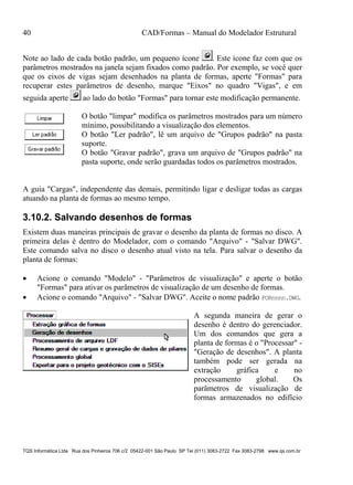 40 CAD/Formas – Manual do Modelador Estrutural
TQS Informática Ltda Rua dos Pinheiros 706 c/2 05422-001 São Paulo SP Tel (011) 3083-2722 Fax 3083-2798 www.qs.com.br
Note ao lado de cada botão padrão, um pequeno ícone . Este ícone faz com que os
parâmetros mostrados na janela sejam fixados como padrão. Por exemplo, se você quer
que os eixos de vigas sejam desenhados na planta de formas, aperte "Formas" para
recuperar estes parâmetros de desenho, marque "Eixos" no quadro "Vigas", e em
seguida aperte ao lado do botão "Formas" para tornar este modificação permanente.
O botão "limpar" modifica os parâmetros mostrados para um número
mínimo, possibilitando a visualização dos elementos.
O botão "Ler padrão", lê um arquivo de "Grupos padrão" na pasta
suporte.
O botão "Gravar padrão", grava um arquivo de "Grupos padrão" na
pasta suporte, onde serão guardadas todos os parâmetros mostrados.
A guia "Cargas", independente das demais, permitindo ligar e desligar todas as cargas
atuando na planta de formas ao mesmo tempo.
3.10.2. Salvando desenhos de formas
Existem duas maneiras principais de gravar o desenho da planta de formas no disco. A
primeira delas é dentro do Modelador, com o comando "Arquivo" - "Salvar DWG".
Este comando salva no disco o desenho atual visto na tela. Para salvar o desenho da
planta de formas:
 Acione o comando "Modelo" - "Parâmetros de visualização" e aperte o botão
"Formas" para ativar os parâmetros de visualização de um desenho de formas.
 Acione o comando "Arquivo" - "Salvar DWG". Aceite o nome padrão FORnnnn.DWG.
A segunda maneira de gerar o
desenho é dentro do gerenciador.
Um dos comandos que gera a
planta de formas é o "Processar" -
"Geração de desenhos". A planta
também pode ser gerada na
extração gráfica e no
processamento global. Os
parâmetros de visualização de
formas armazenados no edifício
 