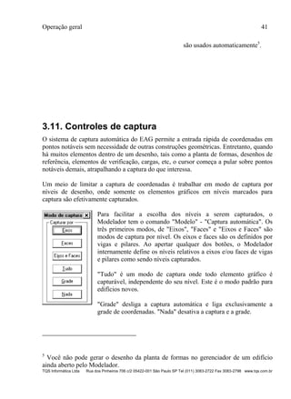 Operação geral 41
TQS Informática Ltda Rua dos Pinheiros 706 c/2 05422-001 São Paulo SP Tel (011) 3083-2722 Fax 3083-2798 www.tqs.com.br
são usados automaticamente5
.
3.11. Controles de captura
O sistema de captura automática do EAG permite a entrada rápida de coordenadas em
pontos notáveis sem necessidade de outras construções geométricas. Entretanto, quando
há muitos elementos dentro de um desenho, tais como a planta de formas, desenhos de
referência, elementos de verificação, cargas, etc, o cursor começa a pular sobre pontos
notáveis demais, atrapalhando a captura do que interessa.
Um meio de limitar a captura de coordenadas é trabalhar em modo de captura por
níveis de desenho, onde somente os elementos gráficos em níveis marcados para
captura são efetivamente capturados.
Para facilitar a escolha dos níveis a serem capturados, o
Modelador tem o comando "Modelo" - "Captura automática". Os
três primeiros modos, de "Eixos", "Faces" e "Eixos e Faces" são
modos de captura por nível. Os eixos e faces são os definidos por
vigas e pilares. Ao apertar qualquer dos botões, o Modelador
internamente define os níveis relativos a eixos e/ou faces de vigas
e pilares como sendo níveis capturados.
"Tudo" é um modo de captura onde todo elemento gráfico é
capturável, independente do seu nível. Este é o modo padrão para
edifícios novos.
"Grade" desliga a captura automática e liga exclusivamente a
grade de coordenadas. "Nada" desativa a captura e a grade.
5
Você não pode gerar o desenho da planta de formas no gerenciador de um edifício
ainda aberto pelo Modelador.
 