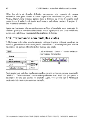42 CAD/Formas – Manual do Modelador Estrutural
TQS Informática Ltda Rua dos Pinheiros 706 c/2 05422-001 São Paulo SP Tel (011) 3083-2722 Fax 3083-2798 www.qs.com.br
Além dos níveis de desenho definidos internamente pelo comando de captura
automática, você pode alterar os níveis capturáveis diretamente na janela "Editar,
Níveis, Alterar". Este comando permite tanto a definição de níveis do desenho atual
quanto de um desenho de referência. Você também pode alterar os níveis de captura de
uma referência tornando-a atual
Apesar do desenho da tela ser continuamente refeito, o Modelador salva os estados de
captura e grade e os redefine continuamente a cada regeração de tela. Estes estados são
salvos com o edifício, e valem para todas as plantas de formas.
3.12. Trabalhando com múltiplas vistas
O Modelador pode editar simultaneamente vários pavimentos. Além de mantê-los na
memória, podem ser mostrados em janelas simultâneas. O primeiro passo para mostrar
pavimentos em janelas diferentes é abrir mais de uma janela:
Use o comando "Exibir" - "Vistas divididas"
ou a barra de ferramentas:
Neste ponto você terá duas janelas mostrando o mesmo pavimento. Acione o comando
"Modelo" - "Pavimento atual" e torne outro pavimento atual. Você verá que apenas o
pavimento de uma das janelas foi alterado. Agora você poderá ver o Modelador
mostrando dois pavimentos, como no exemplo:
 