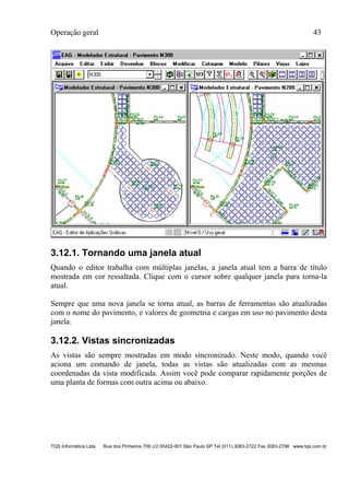 Operação geral 43
TQS Informática Ltda Rua dos Pinheiros 706 c/2 05422-001 São Paulo SP Tel (011) 3083-2722 Fax 3083-2798 www.tqs.com.br
3.12.1. Tornando uma janela atual
Quando o editor trabalha com múltiplas janelas, a janela atual tem a barra de título
mostrada em cor ressaltada. Clique com o cursor sobre qualquer janela para torna-la
atual.
Sempre que uma nova janela se torna atual, as barras de ferramentas são atualizadas
com o nome do pavimento, e valores de geometria e cargas em uso no pavimento desta
janela.
3.12.2. Vistas sincronizadas
As vistas são sempre mostradas em modo sincronizado. Neste modo, quando você
aciona um comando de janela, todas as vistas são atualizadas com as mesmas
coordenadas da vista modificada. Assim você pode comparar rapidamente porções de
uma planta de formas com outra acima ou abaixo.
 