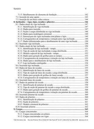 Sumário V
TQS Informática Ltda Rua dos Pinheiros 706 c/2 05422-001 São Paulo SP Tel (011) 3083-2722 Fax 3083-2798 www.tqs.com.br
7.1.5. Detalhamento do elemento de fundação....................................................142 
7.2. Inserção de uma sapata.....................................................................................143 
7.3. Inserção de um bloco sobre estacas..................................................................144 
8. Inclinados – vigas, lajes, escadas e pilaretes........................................................146 
8.1. Dados atuais de viga inclinada .........................................................................147 
8.1.1. Identificação de viga inclinada..................................................................147 
8.1.2. Dados para inserção...................................................................................147 
8.1.3. Seção e cargas distribuída na viga inclinada .............................................148 
8.1.4. Dados para modelagem estrutural .............................................................149 
8.1.5. Intersecçoes de vigas inclinadas com pilares e lajes..................................149 
8.1.6. Carregamentos de temperatura e retração para viga inclinada ..................149 
8.1.7. Dados diferenciados para o detalhamento de uma viga inclinada .............150 
8.2. Inserindo viga inclinada....................................................................................150 
8.3. Dados atuais de laje inclinada...........................................................................150 
8.3.1. Identificação de laje inclinada - rampa......................................................151 
8.3.2. Tipo de seção de laje inclindada e carga distribuída..................................151 
8.3.3. Modelo especial da laje inclinada - rampa.................................................152 
8.3.4. Dados para geração de grelhas para as rampas..........................................153 
8.3.5. Carregamentos de temperatura e retração em laje inclinada......................153 
8.3.6. Dados para o detalhamento de laje inclinada.............................................154 
8.3.7. Laje inclinadas catalogadas .......................................................................154 
8.4. Inserindo laje inclinada.....................................................................................155 
8.5. Dados de lance de escadas................................................................................155 
8.5.1. Identificação de lance de escada................................................................155 
8.5.2. Tipo de seção de lance de escada e carga distribuída................................156 
8.5.3. Dados para geração de grelhas do lance escada.........................................157 
8.5.4. Carregamentos de temperatura e retração em lance de escada ..................158 
8.6. Inserindo lance de escada .................................................................................158 
8.7. Dados de patamar de escada.............................................................................158 
8.7.1. Identificação de patamar de escada ...........................................................158 
8.7.2. Tipo de seção de patamar de escada e carga distribuída............................159 
8.7.3. Dados para geração de grelhas do patamar de escada ...............................160 
8.7.4. Carregamentos de temperatura e retração em patamar de escada..............160 
8.8. Inserindo patamar de escada.............................................................................160 
8.9. Dados de pilaretes.............................................................................................160 
8.9.1. Identificação de pilaretes...........................................................................161 
8.9.2. Seção de pilaretes ......................................................................................161 
8.9.3. Modelo estrutural de pilaretes ...................................................................162 
8.10. Inserindo pilarete............................................................................................162 
9. Cargas.....................................................................................................................163 
9.1. Cargas concentradas .........................................................................................164 
9.1.1. Cargas concentradas em pilares.................................................................164 
9.1.2. Cargas concentradas em vigas...................................................................164 
 