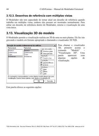 44 CAD/Formas – Manual do Modelador Estrutural
TQS Informática Ltda Rua dos Pinheiros 706 c/2 05422-001 São Paulo SP Tel (011) 3083-2722 Fax 3083-2798 www.qs.com.br
3.12.3. Desenhos de referência com múltiplas vistas
O Modelador não tem capacidade de tornar atual um desenho de referência quando
trabalha em múltiplas vistas, embora eles possam ser mostrados normalmente. Para
editar um desenho de referência dentro do Modelador, retorne à visualização de uma
vista única.
3.13. Visualização 3D do modelo
O Modelador permite a visualização realista em 3D de uma ou mais plantas. Ele faz isto
gravando o modelo em formato apropriado e chamando o visualizador 3D TQS.
Para chamar o visualizador
3D, primeiro acione o
comando "Modelo" -
"Visualização 3D". Uma
janela aparecerá com
algumas opções de
visualização.
Esta janela oferece as seguintes opções:
 