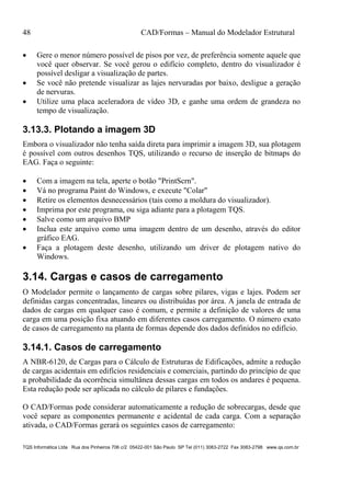 48 CAD/Formas – Manual do Modelador Estrutural
TQS Informática Ltda Rua dos Pinheiros 706 c/2 05422-001 São Paulo SP Tel (011) 3083-2722 Fax 3083-2798 www.qs.com.br
 Gere o menor número possível de pisos por vez, de preferência somente aquele que
você quer observar. Se você gerou o edifício completo, dentro do visualizador é
possível desligar a visualização de partes.
 Se você não pretende visualizar as lajes nervuradas por baixo, desligue a geração
de nervuras.
 Utilize uma placa aceleradora de vídeo 3D, e ganhe uma ordem de grandeza no
tempo de visualização.
3.13.3. Plotando a imagem 3D
Embora o visualizador não tenha saída direta para imprimir a imagem 3D, sua plotagem
é possível com outros desenhos TQS, utilizando o recurso de inserção de bitmaps do
EAG. Faça o seguinte:
 Com a imagem na tela, aperte o botão "PrintScrn".
 Vá no programa Paint do Windows, e execute "Colar"
 Retire os elementos desnecessários (tais como a moldura do visualizador).
 Imprima por este programa, ou siga adiante para a plotagem TQS.
 Salve como um arquivo BMP
 Inclua este arquivo como uma imagem dentro de um desenho, através do editor
gráfico EAG.
 Faça a plotagem deste desenho, utilizando um driver de plotagem nativo do
Windows.
3.14. Cargas e casos de carregamento
O Modelador permite o lançamento de cargas sobre pilares, vigas e lajes. Podem ser
definidas cargas concentradas, lineares ou distribuídas por área. A janela de entrada de
dados de cargas em qualquer caso é comum, e permite a definição de valores de uma
carga em uma posição fixa atuando em diferentes casos carregamento. O número exato
de casos de carregamento na planta de formas depende dos dados definidos no edifício.
3.14.1. Casos de carregamento
A NBR-6120, de Cargas para o Cálculo de Estruturas de Edificações, admite a redução
de cargas acidentais em edifícios residenciais e comerciais, partindo do princípio de que
a probabilidade da ocorrência simultânea dessas cargas em todos os andares é pequena.
Esta redução pode ser aplicada no cálculo de pilares e fundações.
O CAD/Formas pode considerar automaticamente a redução de sobrecargas, desde que
você separe as componentes permanente e acidental de cada carga. Com a separação
ativada, o CAD/Formas gerará os seguintes casos de carregamento:
 