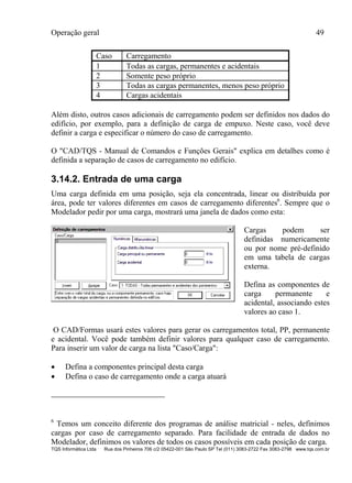 Operação geral 49
TQS Informática Ltda Rua dos Pinheiros 706 c/2 05422-001 São Paulo SP Tel (011) 3083-2722 Fax 3083-2798 www.tqs.com.br
Caso Carregamento
1 Todas as cargas, permanentes e acidentais
2 Somente peso próprio
3 Todas as cargas permanentes, menos peso próprio
4 Cargas acidentais
Além disto, outros casos adicionais de carregamento podem ser definidos nos dados do
edifício, por exemplo, para a definição de carga de empuxo. Neste caso, você deve
definir a carga e especificar o número do caso de carregamento.
O "CAD/TQS - Manual de Comandos e Funções Gerais" explica em detalhes como é
definida a separação de casos de carregamento no edifício.
3.14.2. Entrada de uma carga
Uma carga definida em uma posição, seja ela concentrada, linear ou distribuída por
área, pode ter valores diferentes em casos de carregamento diferentes6
. Sempre que o
Modelador pedir por uma carga, mostrará uma janela de dados como esta:
Cargas podem ser
definidas numericamente
ou por nome pré-definido
em uma tabela de cargas
externa.
Defina as componentes de
carga permanente e
acidental, associando estes
valores ao caso 1.
O CAD/Formas usará estes valores para gerar os carregamentos total, PP, permanente
e acidental. Você pode também definir valores para qualquer caso de carregamento.
Para inserir um valor de carga na lista "Caso/Carga":
 Defina a componentes principal desta carga
 Defina o caso de carregamento onde a carga atuará
6
Temos um conceito diferente dos programas de análise matricial - neles, definimos
cargas por caso de carregamento separado. Para facilidade de entrada de dados no
Modelador, definimos os valores de todos os casos possíveis em cada posição de carga.
 