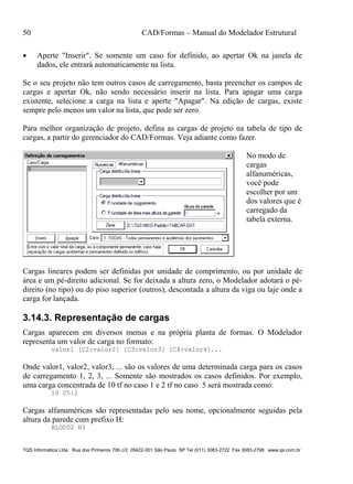 50 CAD/Formas – Manual do Modelador Estrutural
TQS Informática Ltda Rua dos Pinheiros 706 c/2 05422-001 São Paulo SP Tel (011) 3083-2722 Fax 3083-2798 www.qs.com.br
 Aperte "Inserir". Se somente um caso for definido, ao apertar Ok na janela de
dados, ele entrará automaticamente na lista.
Se o seu projeto não tem outros casos de carregamento, basta preencher os campos de
cargas e apertar Ok, não sendo necessário inserir na lista. Para apagar uma carga
existente, selecione a carga na lista e aperte "Apagar". Na edição de cargas, existe
sempre pelo menos um valor na lista, que pode ser zero.
Para melhor organização de projeto, defina as cargas de projeto na tabela de tipo de
cargas, a partir do gerenciador do CAD/Formas. Veja adiante como fazer.
No modo de
cargas
alfanuméricas,
você pode
escolher por um
dos valores que é
carregado da
tabela externa.
Cargas lineares podem ser definidas por unidade de comprimento, ou por unidade de
área e um pé-direito adicional. Se for deixada a altura zero, o Modelador adotará o pé-
direito (no tipo) ou do piso superior (outros), descontada a altura da viga ou laje onde a
carga for lançada.
3.14.3. Representação de cargas
Cargas aparecem em diversos menus e na própria planta de formas. O Modelador
representa um valor de carga no formato:
valor1 [C2:valor2] [C3:valor3] [C4:valor4]...
Onde valor1, valor2, valor3, ... são os valores de uma determinada carga para os casos
de carregamento 1, 2, 3, ... Somente são mostrados os casos definidos. Por exemplo,
uma carga concentrada de 10 tf no caso 1 e 2 tf no caso 5 será mostrada como:
10 C5:2
Cargas alfanuméricas são representadas pelo seu nome, opcionalmente seguidas pela
altura da parede com prefixo H:
BLOCO2 H3
 