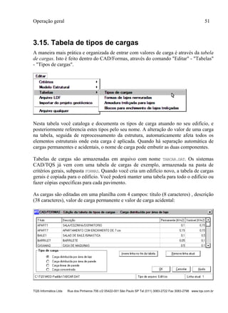 Operação geral 51
TQS Informática Ltda Rua dos Pinheiros 706 c/2 05422-001 São Paulo SP Tel (011) 3083-2722 Fax 3083-2798 www.tqs.com.br
3.15. Tabela de tipos de cargas
A maneira mais prática e organizada de entrar com valores de carga é através da tabela
de cargas. Isto é feito dentro do CAD/Formas, através do comando "Editar" - "Tabelas"
- "Tipos de cargas".
Nesta tabela você cataloga e documenta os tipos de carga atuando no seu edifício, e
posteriormente referencia estes tipos pelo seu nome. A alteração do valor de uma carga
na tabela, seguida de reprocessamento da estrutura, automaticamente afeta todos os
elementos estruturais onde esta carga é aplicada. Quando há separação automática de
cargas permanentes e acidentais, o nome de carga pode embutir as duas componentes.
Tabelas de cargas são armazenadas em arquivo com nome TABCAR.DAT. Os sistemas
CAD/TQS já vem com uma tabela de cargas de exemplo, armazenada na pasta de
critérios gerais, subpasta FORMAS. Quando você cria um edifício novo, a tabela de cargas
gerais é copiada para o edifício. Você poderá manter uma tabela para todo o edifício ou
fazer cópias específicas para cada pavimento.
As cargas são editadas em uma planilha com 4 campos: título (8 caracteres) , descrição
(38 caracteres), valor de carga permanente e valor de carga acidental:
 