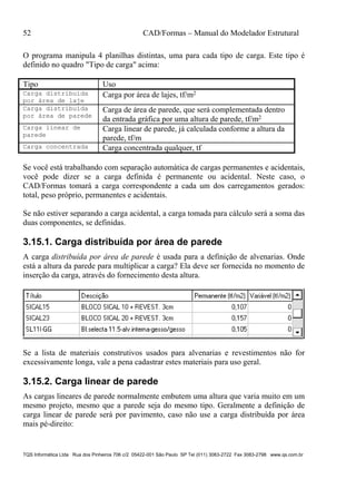 52 CAD/Formas – Manual do Modelador Estrutural
TQS Informática Ltda Rua dos Pinheiros 706 c/2 05422-001 São Paulo SP Tel (011) 3083-2722 Fax 3083-2798 www.qs.com.br
O programa manipula 4 planilhas distintas, uma para cada tipo de carga. Este tipo é
definido no quadro "Tipo de carga" acima:
Tipo Uso
Carga distribuída
por área de laje
Carga por área de lajes, tf/m2
Carga distribuída
por área de parede
Carga de área de parede, que será complementada dentro
da entrada gráfica por uma altura de parede, tf/m2
Carga linear de
parede
Carga linear de parede, já calculada conforme a altura da
parede, tf/m
Carga concentrada Carga concentrada qualquer, tf
Se você está trabalhando com separação automática de cargas permanentes e acidentais,
você pode dizer se a carga definida é permanente ou acidental. Neste caso, o
CAD/Formas tomará a carga correspondente a cada um dos carregamentos gerados:
total, peso próprio, permanentes e acidentais.
Se não estiver separando a carga acidental, a carga tomada para cálculo será a soma das
duas componentes, se definidas.
3.15.1. Carga distribuída por área de parede
A carga distribuída por área de parede é usada para a definição de alvenarias. Onde
está a altura da parede para multiplicar a carga? Ela deve ser fornecida no momento de
inserção da carga, através do fornecimento desta altura.
Se a lista de materiais construtivos usados para alvenarias e revestimentos não for
excessivamente longa, vale a pena cadastrar estes materiais para uso geral.
3.15.2. Carga linear de parede
As cargas lineares de parede normalmente embutem uma altura que varia muito em um
mesmo projeto, mesmo que a parede seja do mesmo tipo. Geralmente a definição de
carga linear de parede será por pavimento, caso não use a carga distribuída por área
mais pé-direito:
 