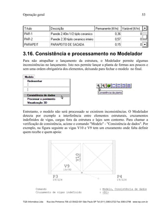 Operação geral 53
TQS Informática Ltda Rua dos Pinheiros 706 c/2 05422-001 São Paulo SP Tel (011) 3083-2722 Fax 3083-2798 www.tqs.com.br
3.16. Consistência e processamento no Modelador
Para não atrapalhar o lançamento da estrutura, o Modelador permite algumas
inconsistências no lançamento. Isto nos permite lançar a planta de formas aos poucos e
sem uma ordem obrigatória dos elementos, deixando para fechar o modelo no final.
Entretanto, o modelo não será processado se existirem inconsistências. O Modelador
detecta por exemplo a interferência entre elementos estruturais, cruzamentos
indefinidos de vigas, cargas fora da estrutura e lajes sem contorno. Para chamar a
verificação de consistência, acione o comando "Modelo" - "Consistência de dados". Por
exemplo, na figura seguinte as vigas V10 e V9 tem um cruzamento onde falta definir
quem recebe e quem apoia:
V9
19/90
V1014/80
P3
19/224
P4
19/224
Comando : Modelo, Consistência de dados
Cruzamento de vigas indefinido : <B1>
 