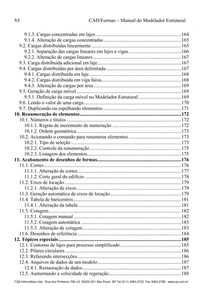 VI CAD/Formas – Manual do Modelador Estrutural
TQS Informática Ltda Rua dos Pinheiros 706 c/2 05422-001 São Paulo SP Tel (011) 3083-2722 Fax 3083-2798 www.qs.com.br
9.1.3. Cargas concentradas em lajes ....................................................................164 
9.1.4. Alteração de cargas concentradas ..............................................................165 
9.2. Cargas distribuídas linearmente........................................................................165 
9.2.1. Separação das cargas lineares em lajes e vigas..........................................166 
9.2.2. Alteração de cargas lineares.......................................................................167 
9.3. Carga distribuída adicional em laje...................................................................167 
9.4. Cargas distribuídas por área delimitada............................................................167 
9.4.1. Cargas distribuída em laje..........................................................................168 
9.4.2. Cargas distribuída em viga faixa................................................................168 
9.4.3. Alteração de cargas por área......................................................................169 
9.5. Geração de carga móvel....................................................................................169 
9.5.1. Definição da carga móvel no Modelador Estrutural ..................................169 
9.6. Lendo o valor de uma carga..............................................................................170 
9.7. Duplicando ou espelhando elementos...............................................................171 
10. Renumeração de elementos.................................................................................172 
10.1. Números e títulos............................................................................................172 
10.1.1. Regras de incremento de numeração .......................................................172 
10.1.2. Ordem geométrica....................................................................................173 
10.2. Acionando o comando para renumerar elementos ..........................................173 
10.2.1. Tipo de seleção ........................................................................................173 
10.2.2. Controle da renumeração.........................................................................175 
10.2.3. Listagem dos elementos...........................................................................175 
11. Acabamento de desenhos de formas...................................................................176 
11.1. Cortes..............................................................................................................176 
11.1.1. Alteração de cortes...................................................................................177 
11.1.2. Corte geral do edifício .............................................................................178 
11.2. Eixos de locação .............................................................................................179 
11.2.1. Alteração de eixos....................................................................................179 
11.3. Geração automática de eixos de locação.........................................................179 
11.4. Tabela de baricentros......................................................................................181 
11.4.1. Alteração da tabela...................................................................................181 
11.5. Cotagem..........................................................................................................182 
11.5.1. Cotagem manual ......................................................................................182 
11.5.2. Cotagem automática ................................................................................183 
11.5.3. Alteração de cotagem...............................................................................183 
11.6. Desenhos de referência ...................................................................................184 
12. Tópicos especiais ..................................................................................................185 
12.1. Contorno de lajes para processo simplificado.................................................185 
12.2. Pilares circulares.............................................................................................186 
12.3. Refazendo intersecções...................................................................................186 
12.4. Arquivos de dados de um modelo...................................................................187 
12.4.1. Restauração de dados...............................................................................187 
12.5. Aumentando a velocidade de regeração..........................................................188 
 