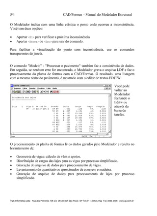 54 CAD/Formas – Manual do Modelador Estrutural
TQS Informática Ltda Rua dos Pinheiros 706 c/2 05422-001 São Paulo SP Tel (011) 3083-2722 Fax 3083-2798 www.qs.com.br
O Modelador indica com uma linha elástica o ponto onde ocorreu a inconsistência.
Você tem duas opções:
 Apertar <B1> para verificar a próxima inconsistência
 Apertar <Enter> ou <Esc> para sair do comando.
Para facilitar a visualização do ponto com inconsistência, use os comandos
transparentes de janela.
O comando "Modelo" - "Processar o pavimento" também faz a consistência de dados.
Em seguida, se nenhum erro for encontrado, o Modelador grava o arquivo LDF e faz o
processamento da planta de formas com o CAD/Formas. O resultado, uma listagem
com o mesmo nome do pavimento, é mostrado com o editor de textos EDITW:
Você pode
voltar ao
Modelador
fechando o
Editw ou
através da
barra de
tarefas.
O processamento da planta de formas lê os dados gerados pelo Modelador e resulta no
levantamento de:
 Geometria de vigas: cálculo de vãos e apoios.
 Distribuição de cargas das lajes para as vigas por processo simplificado.
 Gravação do arquivo de dados para processamento de vigas.
 Levantamento de quantitativos aproximados de concreto e madeira.
 Gravação de arquivo de dados para processamento de lajes por processo
simplificado.
 
