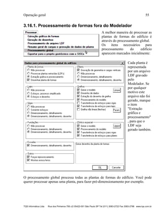 Operação geral 55
TQS Informática Ltda Rua dos Pinheiros 706 c/2 05422-001 São Paulo SP Tel (011) 3083-2722 Fax 3083-2798 www.tqs.com.br
3.16.1. Processamento de formas fora do Modelador
A melhor maneira de processar as
plantas de formas do edifício é
através do processamento global.
Os itens necessários para
processamento do edifício
aparecem marcados inicialmente:
Cada planta é
representada
por um arquivo
LDF gravado
pelo
Modelador. Se
por qualquer
motivo este
arquivo não foi
gerado, marque
o item
"Extração
gráfica e
processamento"
, para que o
LDF seja
gerado também.
O processamento global processa todas as plantas de formas do edifício. Você pode
querer processar apenas uma planta, para fazer pré-dimensionamento por exemplo.
 